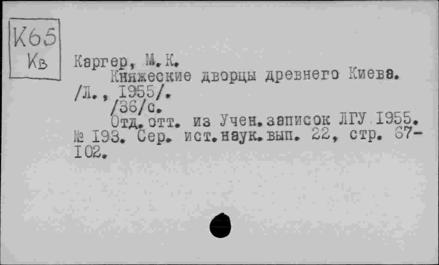 ﻿К65
Каргер, №. К.
Княжеские дворцы древнего Киева. /Л., 1955/.
/36/с.
Отд.отт. из Учен.записок ЛГУ 1955. ié 193. Сер. ист. наук. вып. 22, стр. 87-102.